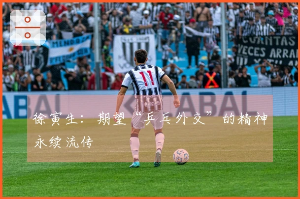 徐寅生：期望“乒乓外交”的精神永续流传