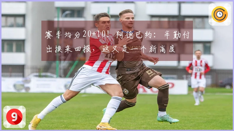 赛季均分20+10！阿德巴约：辛勤付出换来回报，这又是一个新高度