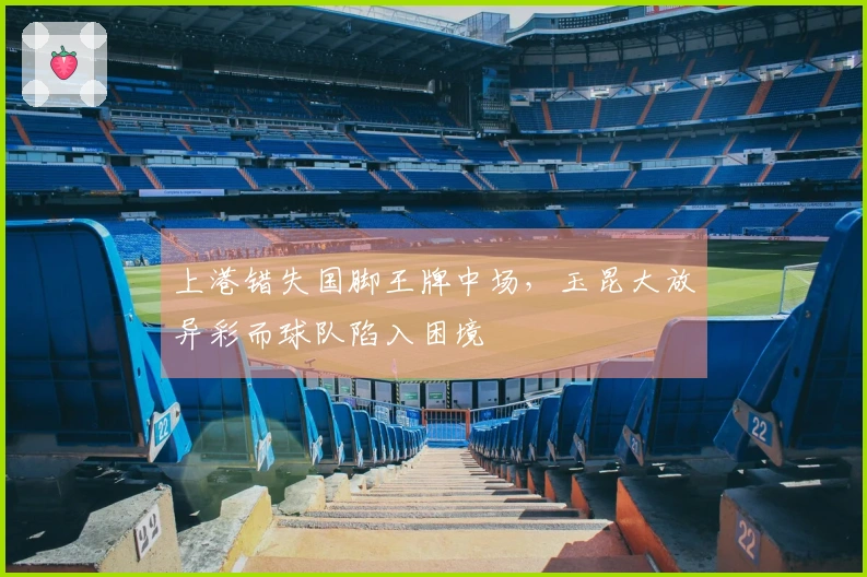 上港错失国脚王牌中场,玉昆大放异彩而球队陷入困境