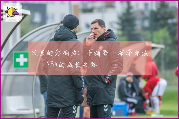 父亲的影响力：卡梅隆·布泽尔谈在NBA的成长之路