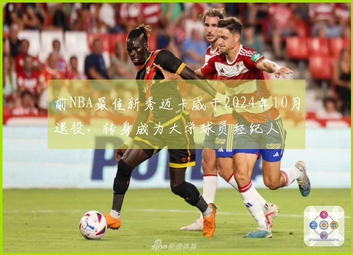 前NBA最佳新秀迈卡威于2024年10月退役，转身成为大学球员经纪人