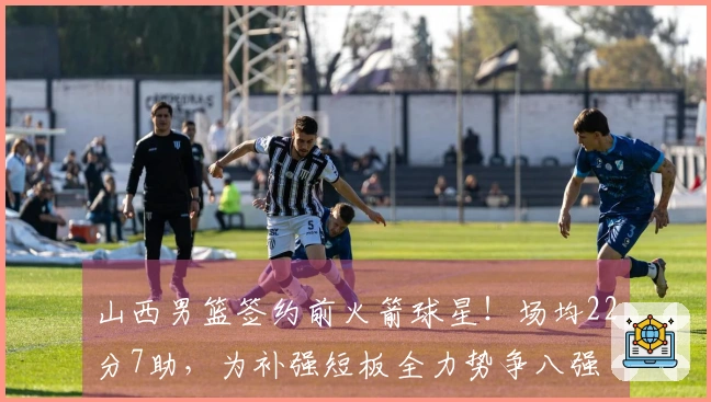 山西男篮签约前火箭球星！场均22分7助，为补强短板全力势争八强