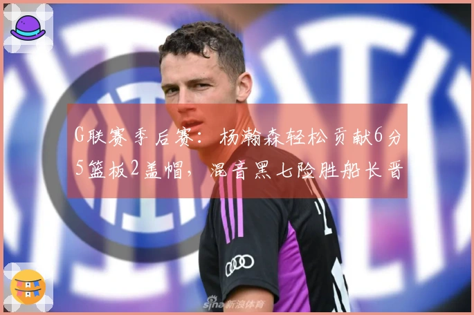 G联赛季后赛：杨瀚森轻松贡献6分5篮板2盖帽，混音黑七险胜船长晋级次轮