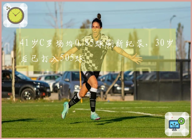 41岁C罗场均0.85球刷新纪录，30岁后已打入505球