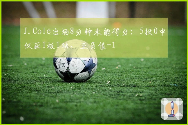 J.Cole出场8分钟未能得分：5投0中仅获1板1助，正负值-1