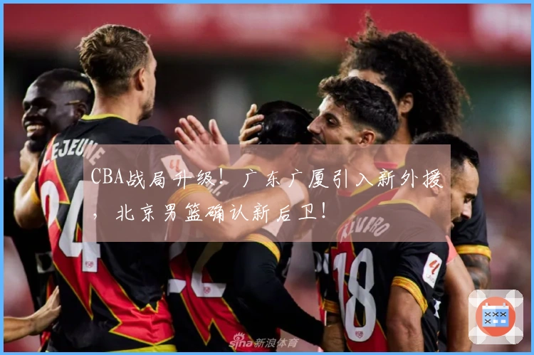 CBA战局升级！广东广厦引入新外援，北京男篮确认新后卫！