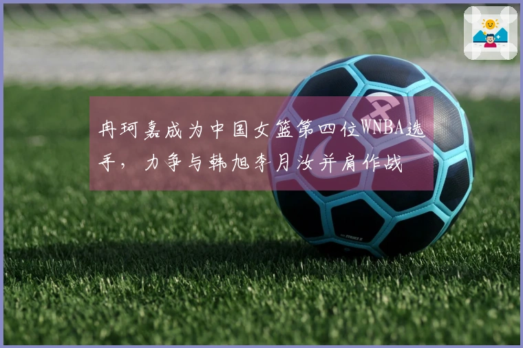 冉珂嘉成为中国女篮第四位WNBA选手，力争与韩旭李月汝并肩作战
