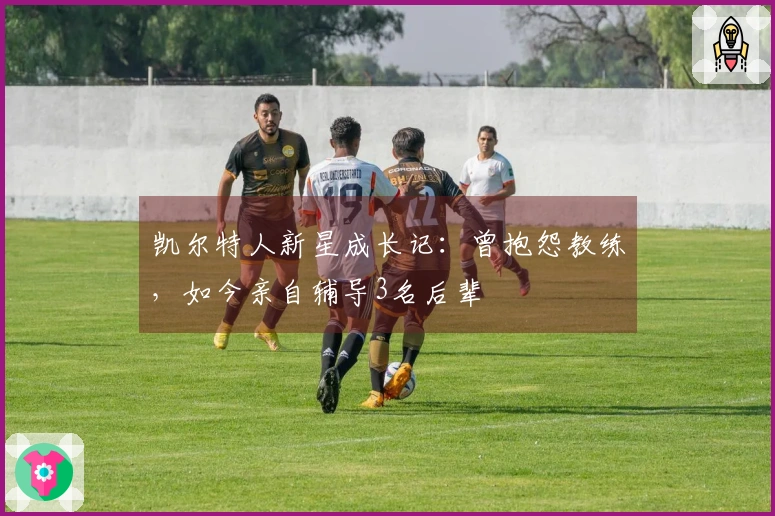 凯尔特人新星成长记：曾抱怨教练，如今亲自辅导3名后辈