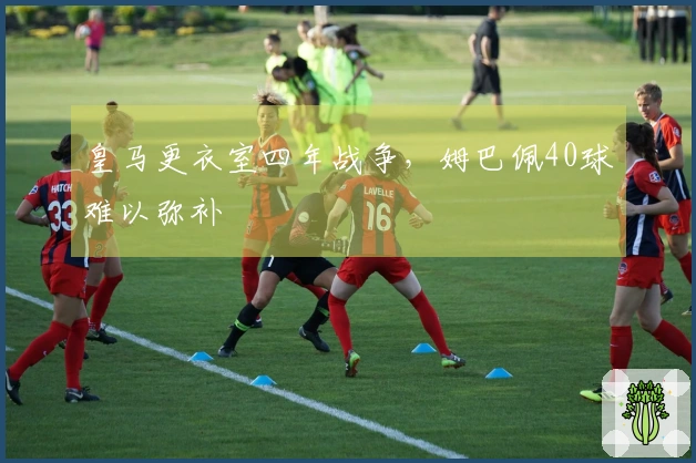 皇马更衣室四年战争，姆巴佩40球难以弥补