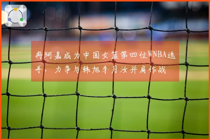 冉珂嘉成为中国女篮第四位WNBA选手，力争与韩旭李月汝并肩作战