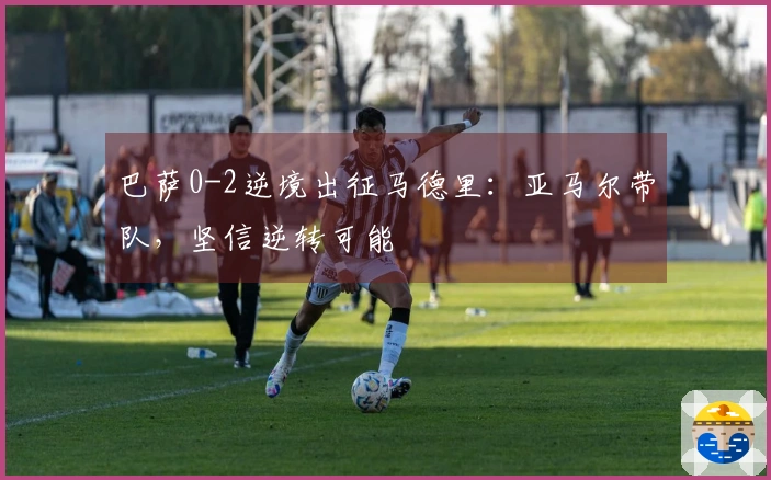 巴萨0-2逆境出征马德里：亚马尔带队，坚信逆转可能