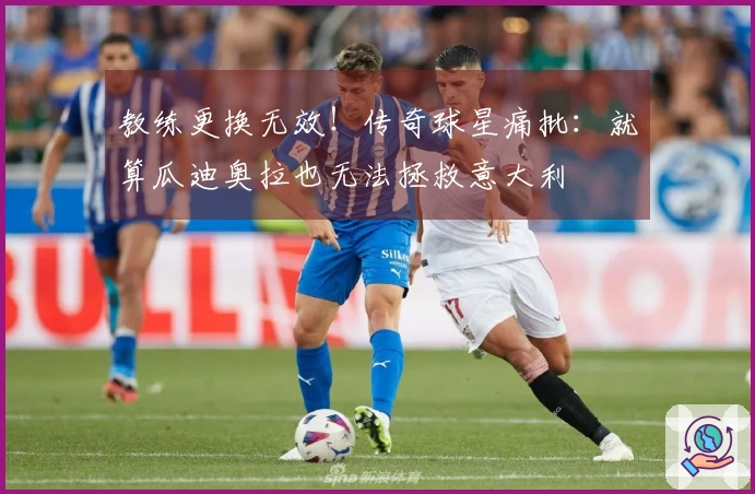 教练更换无效！传奇球星痛批：就算瓜迪奥拉也无法拯救意大利