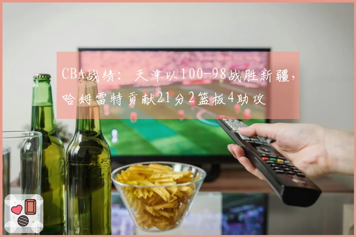 CBA战绩：天津以100-98战胜新疆，哈姆雷特贡献21分2篮板4助攻