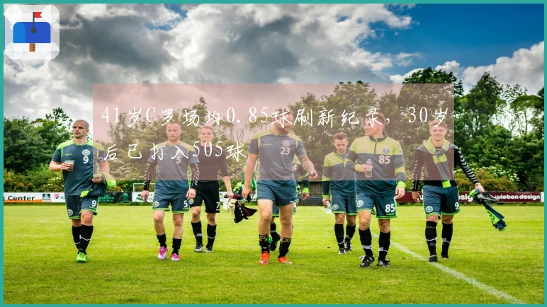 41岁C罗场均0.85球刷新纪录，30岁后已打入505球