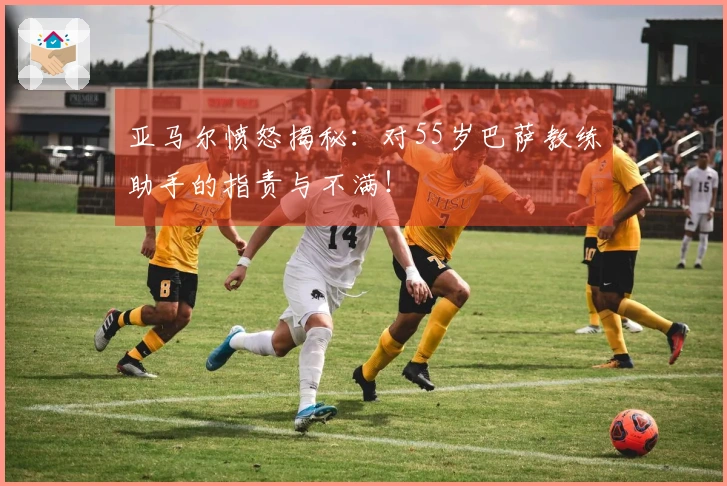 亚马尔愤怒揭秘：对55岁巴萨教练助手的指责与不满！