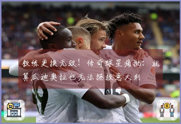 教练更换无效！传奇球星痛批：就算瓜迪奥拉也无法拯救意大利