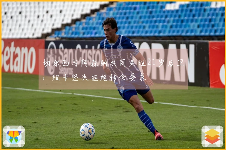 切尔西与阿森纳共同关注21岁后卫,纽卡坚决拒绝转会要求