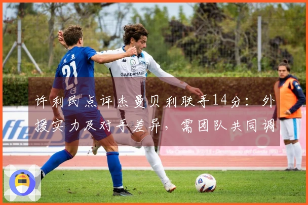 许利民点评杰曼贝利联手14分：外援实力及对手差异，需团队共同调整