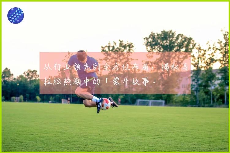 从行业领先到全方位布局，揭秘马拉松热潮中的「蒙牛故事」
